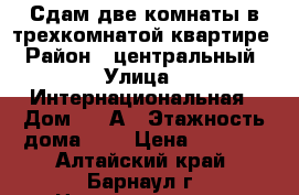 Сдам две комнаты в трехкомнатой квартире › Район ­ центральный › Улица ­ Интернациональная › Дом ­ 17А › Этажность дома ­ 3 › Цена ­ 3 500 - Алтайский край, Барнаул г. Недвижимость » Квартиры аренда   . Алтайский край